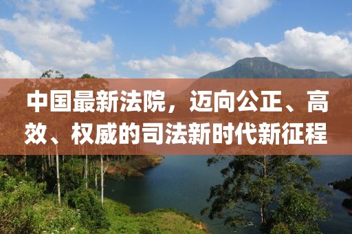 中国最新法院，迈向公正、高效、权威的司法新时代新征程