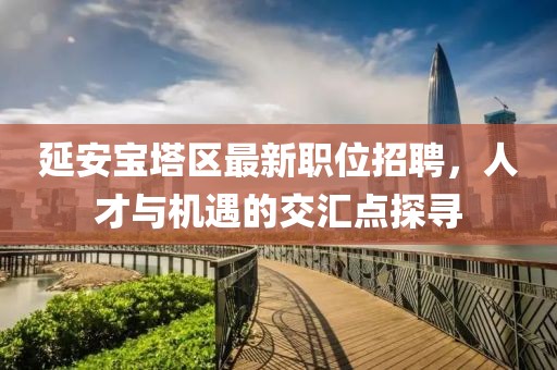 延安宝塔区最新职位招聘，人才与机遇的交汇点探寻