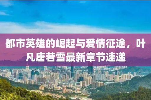 都市英雄的崛起与爱情征途，叶凡唐若雪最新章节速递
