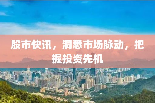 股市快讯，洞悉市场脉动，把握投资先机
