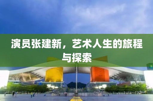演员张建新，艺术人生的旅程与探索