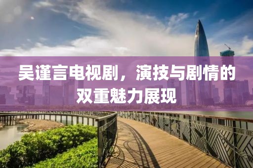 吴谨言电视剧，演技与剧情的双重魅力展现