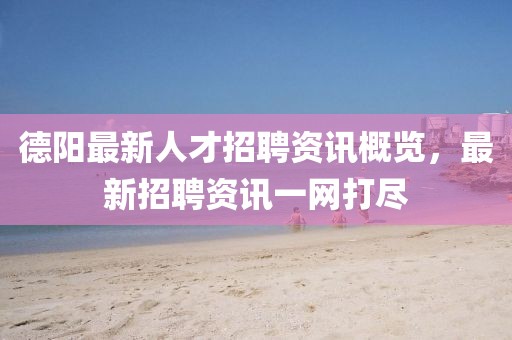 德阳最新人才招聘资讯概览，最新招聘资讯一网打尽