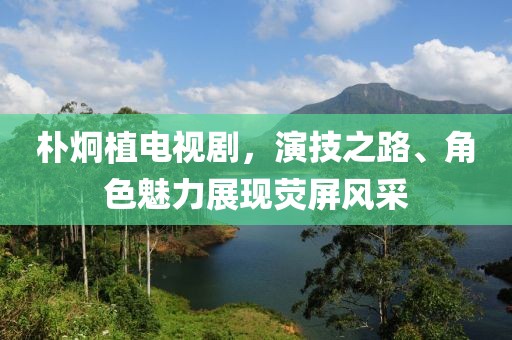 朴炯植电视剧，演技之路、角色魅力展现荧屏风采