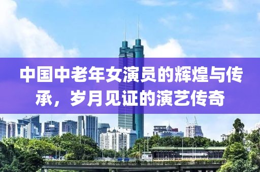 中国中老年女演员的辉煌与传承，岁月见证的演艺传奇