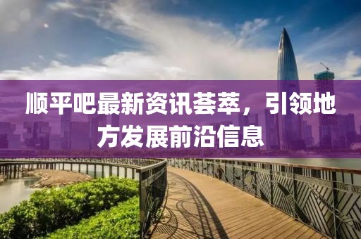 顺平吧最新资讯荟萃，引领地方发展前沿信息