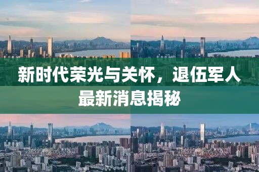 新时代荣光与关怀，退伍军人最新消息揭秘