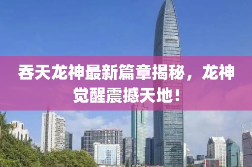 吞天龙神最新篇章揭秘，龙神觉醒震撼天地！