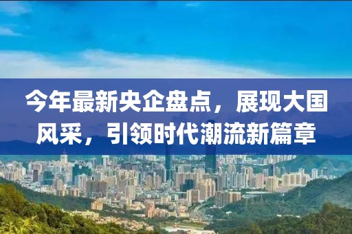 今年最新央企盘点，展现大国风采，引领时代潮流新篇章