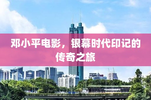 邓小平电影，银幕时代印记的传奇之旅