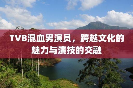 TVB混血男演员，跨越文化的魅力与演技的交融