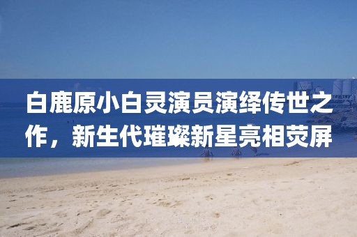 白鹿原小白灵演员演绎传世之作，新生代璀璨新星亮相荧屏