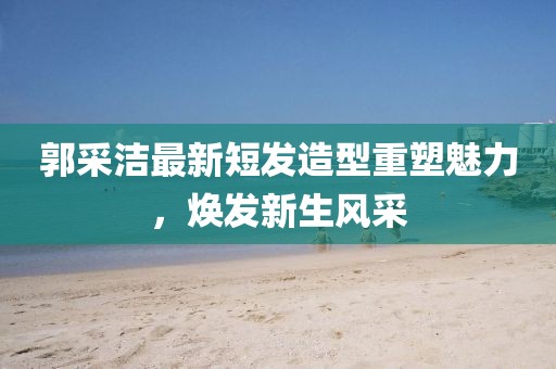 郭采洁最新短发造型重塑魅力，焕发新生风采