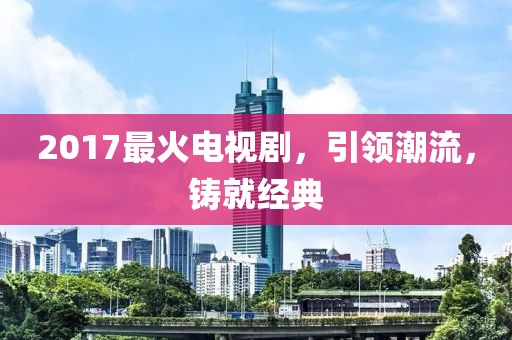 2017最火电视剧，引领潮流，铸就经典