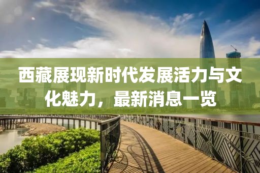 西藏展现新时代发展活力与文化魅力，最新消息一览