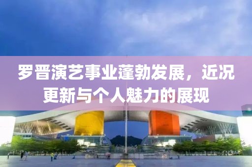 罗晋演艺事业蓬勃发展，近况更新与个人魅力的展现