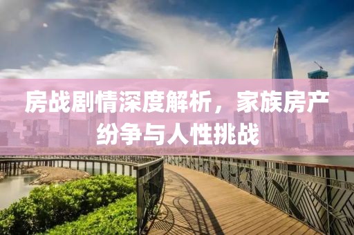 房战剧情深度解析，家族房产纷争与人性挑战