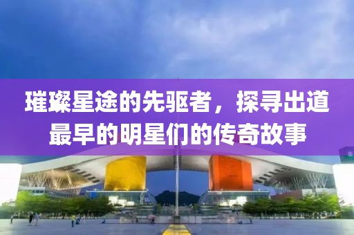 璀璨星途的先驱者，探寻出道最早的明星们的传奇故事