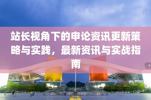 站长视角下的申论资讯更新策略与实践，最新资讯与实战指南