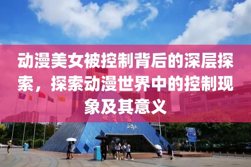 动漫美女被控制背后的深层探索，探索动漫世界中的控制现象及其意义