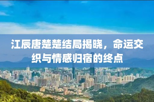 江辰唐楚楚结局揭晓，命运交织与情感归宿的终点