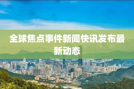 全球焦点事件新闻快讯发布最新动态