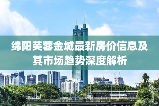 绵阳芙蓉金城最新房价信息及其市场趋势深度解析