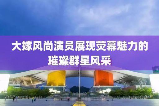 大嫁风尚演员展现荧幕魅力的璀璨群星风采