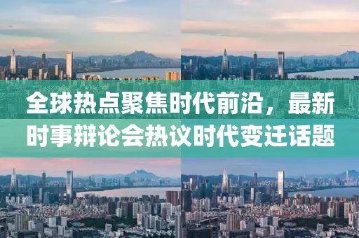 全球热点聚焦时代前沿，最新时事辩论会热议时代变迁话题