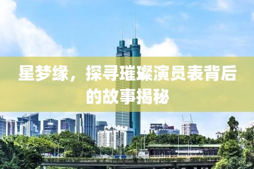 星梦缘，探寻璀璨演员表背后的故事揭秘
