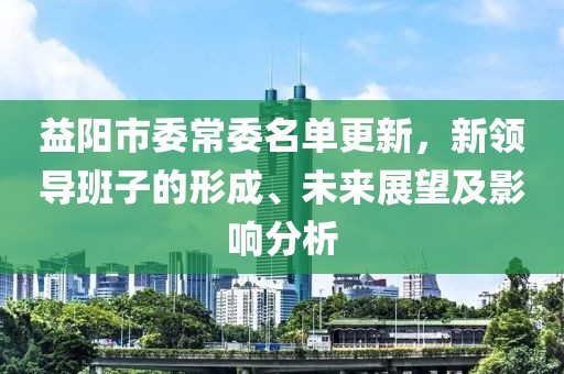 益阳市委常委名单更新，新领导班子的形成、未来展望及影响分析