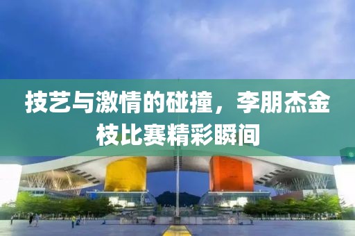 技艺与激情的碰撞，李朋杰金枝比赛精彩瞬间