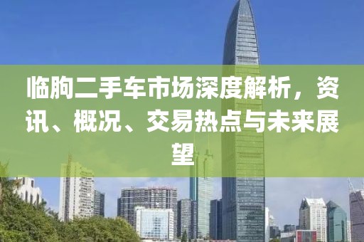临朐二手车市场深度解析，资讯、概况、交易热点与未来展望