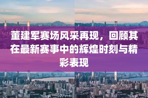 董建军赛场风采再现，回顾其在最新赛事中的辉煌时刻与精彩表现
