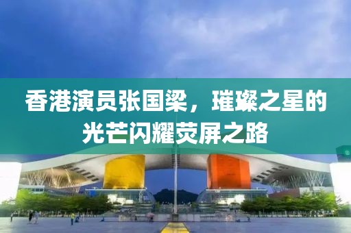 香港演员张国梁，璀璨之星的光芒闪耀荧屏之路