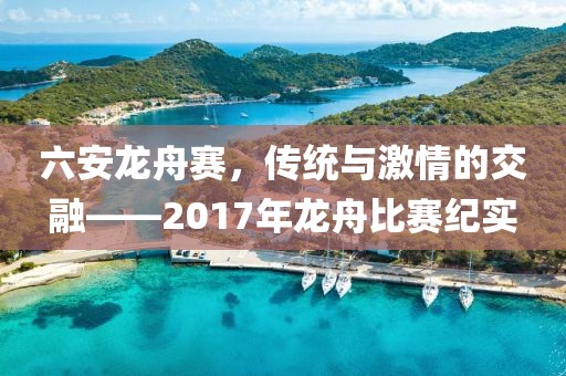 六安龙舟赛，传统与激情的交融——2017年龙舟比赛纪实