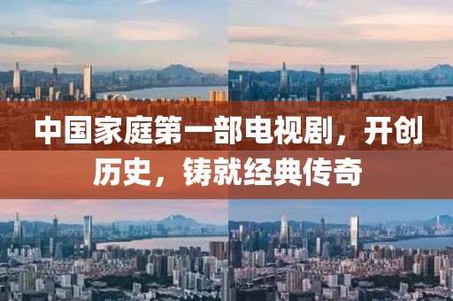 中国家庭第一部电视剧，开创历史，铸就经典传奇