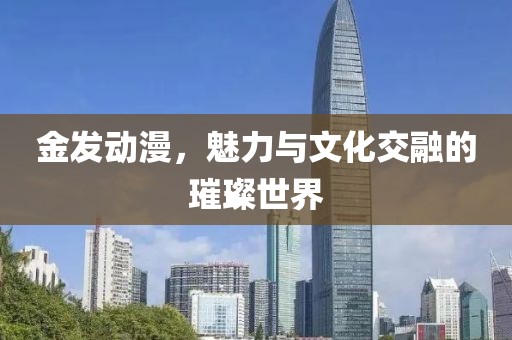 金发动漫，魅力与文化交融的璀璨世界