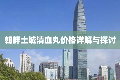 朝鲜土城清血丸价格详解与探讨