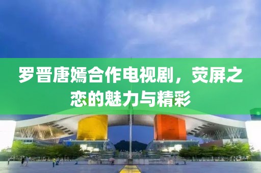 罗晋唐嫣合作电视剧，荧屏之恋的魅力与精彩