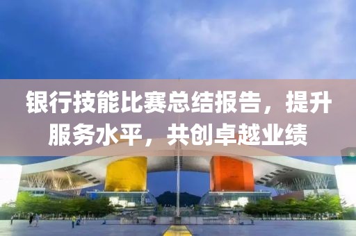 银行技能比赛总结报告，提升服务水平，共创卓越业绩