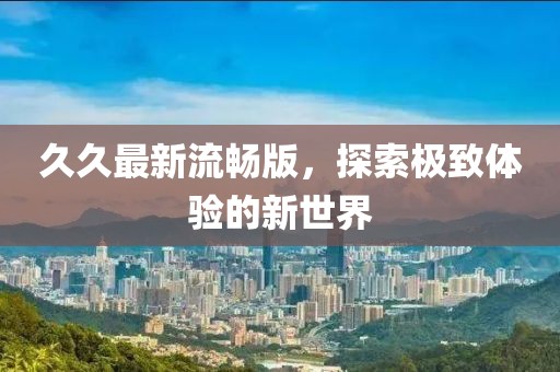久久最新流畅版，探索极致体验的新世界