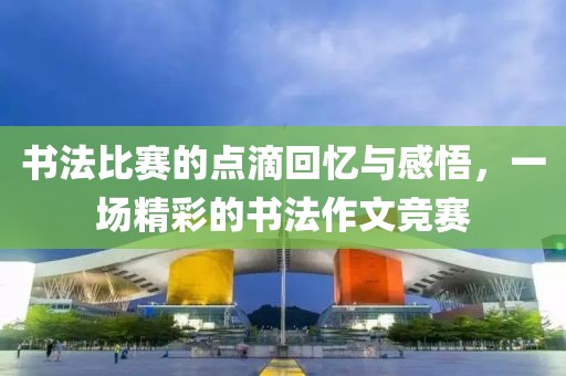 书法比赛的点滴回忆与感悟，一场精彩的书法作文竞赛