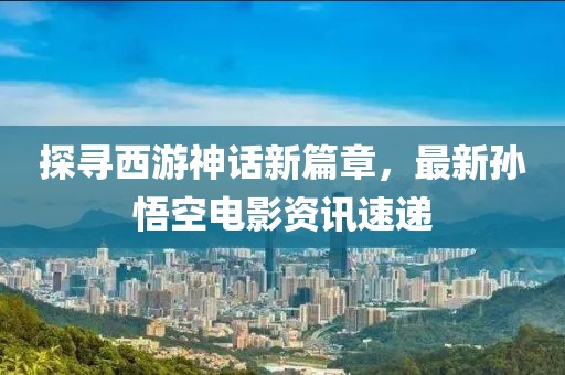 探寻西游神话新篇章，最新孙悟空电影资讯速递