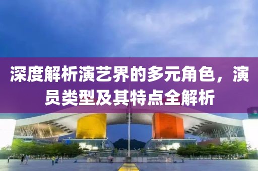 深度解析演艺界的多元角色，演员类型及其特点全解析