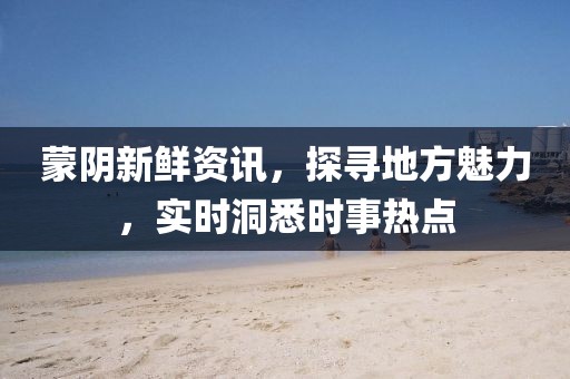 蒙阴新鲜资讯，探寻地方魅力，实时洞悉时事热点