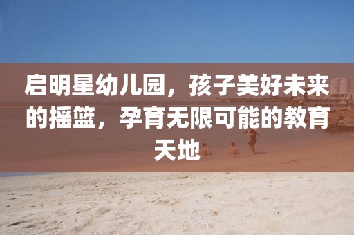 启明星幼儿园，孩子美好未来的摇篮，孕育无限可能的教育天地