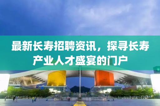 最新长寿招聘资讯，探寻长寿产业人才盛宴的门户