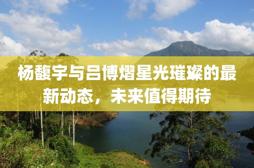 杨馥宇与吕博熠星光璀璨的最新动态，未来值得期待