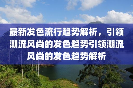 最新发色流行趋势解析，引领潮流风尚的发色趋势引领潮流风尚的发色趋势解析